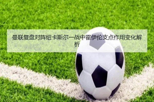 曼联复盘对阵纽卡斯尔一战中霍伊伦支点作用变化解析